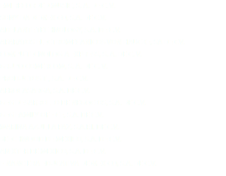 EMI RECORDED MUSIC, S. A. DE C. V. SONY DADC MEXICO, S.A. DE C.V. ADELANTE TECHNOLOGY, S.A. DE C.V. APARATOS ELECTROMECANICOS VON HAUCKE, SA DE CV. COMPU TECNOLOGIA EXPRESS, S. A. DE C. V. GRUPO COMERCOM, S. A. DE C. V. PRODUCTOS TI, S.A. DE C.V. AEROCASARGA, S.A. DE C.V. GEG DESARROLLO DE NEGOCIOS, S.A. DE C.V. GEG FAMILY OFFICE, S.A. DE C.V. MARINA AZUL LA PAZ, S.A.P.I. DE C.V. BEECHWOOD DE MEXICO, S.A. DE C.V. ANIXTER DE MEXICO, S.A. DE C.V. FINANCIERA EDUCATIVA DE MEXICO, S.A. DE C.V.